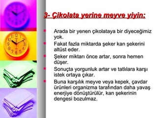 3- Çikolata yerine meyve yiyin;3- Çikolata yerine meyve yiyin;
 Arada bir yenen çikolataya bir diyeceğimizArada bir yenen çikolataya bir diyeceğimiz
yok.yok.
 Fakat fazla miktarda şeker kan şekeriniFakat fazla miktarda şeker kan şekerini
altüst eder.altüst eder.
 Şeker miktarı önce artar, sonra hemenŞeker miktarı önce artar, sonra hemen
düşer.düşer.
 Sonuçta yorgunluk artar ve tatlılara karşıSonuçta yorgunluk artar ve tatlılara karşı
istek ortaya çıkar.istek ortaya çıkar.
 Buna karşılık meyve veya kepek, çavdarBuna karşılık meyve veya kepek, çavdar
ürünleri organizma tarafından daha yavaşürünleri organizma tarafından daha yavaş
enerjiye dönüştürülür, kan şekerininenerjiye dönüştürülür, kan şekerinin
dengesi bozulmaz.dengesi bozulmaz.
 