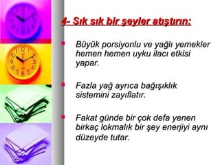 4- Sık sık bir şeyler atıştırın;4- Sık sık bir şeyler atıştırın;
 Büyük porsiyonlu ve yağlı yemeklerBüyük porsiyonlu ve yağlı yemekler
hemen hemen uyku ilacı etkisihemen hemen uyku ilacı etkisi
yapar.yapar.
 Fazla yağ ayrıca bağışıklıkFazla yağ ayrıca bağışıklık
sistemini zayıflatır.sistemini zayıflatır.
 Fakat günde bir çok defa yenenFakat günde bir çok defa yenen
birkaç lokmalık bir şey enerjiyi aynıbirkaç lokmalık bir şey enerjiyi aynı
düzeyde tutar.düzeyde tutar.
 