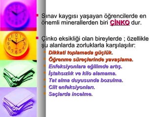  Sınav kaygısı yaşayan öğrencilerde enSınav kaygısı yaşayan öğrencilerde en
önemli minerallerden biriönemli minerallerden biri ÇİNKOÇİNKO dur.dur.
 Çinko eksikliği olan bireylerde ; özellikleÇinko eksikliği olan bireylerde ; özellikle
şu alanlarda zorluklarla karşılaşılır:şu alanlarda zorluklarla karşılaşılır:
 Dikkati toplamada güçlük.Dikkati toplamada güçlük.
 Öğrenme süreçlerinde yavaşlama.Öğrenme süreçlerinde yavaşlama.
 Enfeksiyonlara eğilimde artış.Enfeksiyonlara eğilimde artış.
 İştahsızlık ve kilo alamama.İştahsızlık ve kilo alamama.
 Tat alma duyusunda bozulma.Tat alma duyusunda bozulma.
 Cilt enfeksiyonları.Cilt enfeksiyonları.
 Saçlarda incelme.Saçlarda incelme.
 