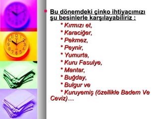  Bu dönemdeki çinko ihtiyacımızıBu dönemdeki çinko ihtiyacımızı
şu besinlerle karşılayabiliriz :şu besinlerle karşılayabiliriz :
* Kırmızı et,* Kırmızı et,
* Karaciğer,* Karaciğer,
* Pekmez,* Pekmez,
* Peynir,* Peynir,
* Yumurta,* Yumurta,
* Kuru Fasulye,* Kuru Fasulye,
* Mantar,* Mantar,
* Buğday,* Buğday,
* Bulgur ve* Bulgur ve
* Kuruyemiş (özellikle Badem Ve* Kuruyemiş (özellikle Badem Ve
Ceviz)…Ceviz)…
 