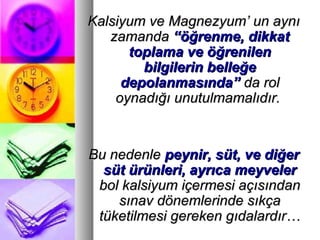 Kalsiyum ve Magnezyum’ un aynıKalsiyum ve Magnezyum’ un aynı
zamandazamanda “öğrenme, dikkat“öğrenme, dikkat
toplama ve öğrenilentoplama ve öğrenilen
bilgilerin belleğebilgilerin belleğe
depolanmasında”depolanmasında” da rolda rol
oynadığı unutulmamalıdır.oynadığı unutulmamalıdır.
Bu nedenleBu nedenle peynir, süt, ve diğerpeynir, süt, ve diğer
süt ürünleri, ayrıca meyvelersüt ürünleri, ayrıca meyveler
bol kalsiyum içermesi açısındanbol kalsiyum içermesi açısından
sınav dönemlerinde sıkçasınav dönemlerinde sıkça
tüketilmesi gereken gıdalardır…tüketilmesi gereken gıdalardır…
 