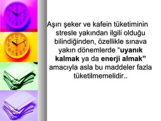 Aşırı şeker ve kafein tüketimininAşırı şeker ve kafein tüketiminin
stresle yakından ilgili olduğustresle yakından ilgili olduğu
bilindiğinden, özellikle sınavabilindiğinden, özellikle sınava
yakın dönemlerde “yakın dönemlerde “uyanıkuyanık
kalmakkalmak ya daya da enerji almak”enerji almak”
amacıyla asla bu maddeler fazlaamacıyla asla bu maddeler fazla
tüketilmemelidir..tüketilmemelidir..
 