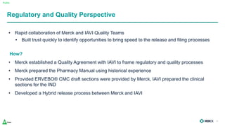 Public
Regulatory and Quality Perspective
• Rapid collaboration of Merck and IAVI Quality Teams
• Built trust quickly to identify opportunities to bring speed to the release and filing processes
How?
• Merck established a Quality Agreement with IAVI to frame regulatory and quality processes
• Merck prepared the Pharmacy Manual using historical experience
• Provided ERVEBO® CMC draft sections were provided by Merck, IAVI prepared the clinical
sections for the IND
• Developed a Hybrid release process between Merck and IAVI
28
 