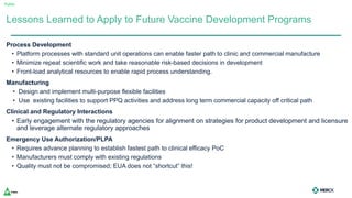 Public
Process Development
• Platform processes with standard unit operations can enable faster path to clinic and commercial manufacture
• Minimize repeat scientific work and take reasonable risk-based decisions in development
• Front-load analytical resources to enable rapid process understanding.
Manufacturing
• Design and implement multi-purpose flexible facilities
• Use existing facilities to support PPQ activities and address long term commercial capacity off critical path
Clinical and Regulatory Interactions
• Early engagement with the regulatory agencies for alignment on strategies for product development and licensure
and leverage alternate regulatory approaches
Emergency Use Authorization/PLPA
• Requires advance planning to establish fastest path to clinical efficacy PoC
• Manufacturers must comply with existing regulations
• Quality must not be compromised; EUA does not “shortcut” this!
Lessons Learned to Apply to Future Vaccine Development Programs
 