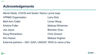 Public
Acknowledgements
Merck Ebola, COVID and Sudan Teams Lynne Isopi
VPR&D Organization Larry Dick
Beth-Ann Coller Liman Wang
Kristine Fuller Melissa Whiteman
Joe Joyce Brendan Grau
Doug Richardson Chris Grosso
Kim Hassis Melissa Hughes
External partners – IAVI, GAVI, UNICEF, WHO to name a few
32
 