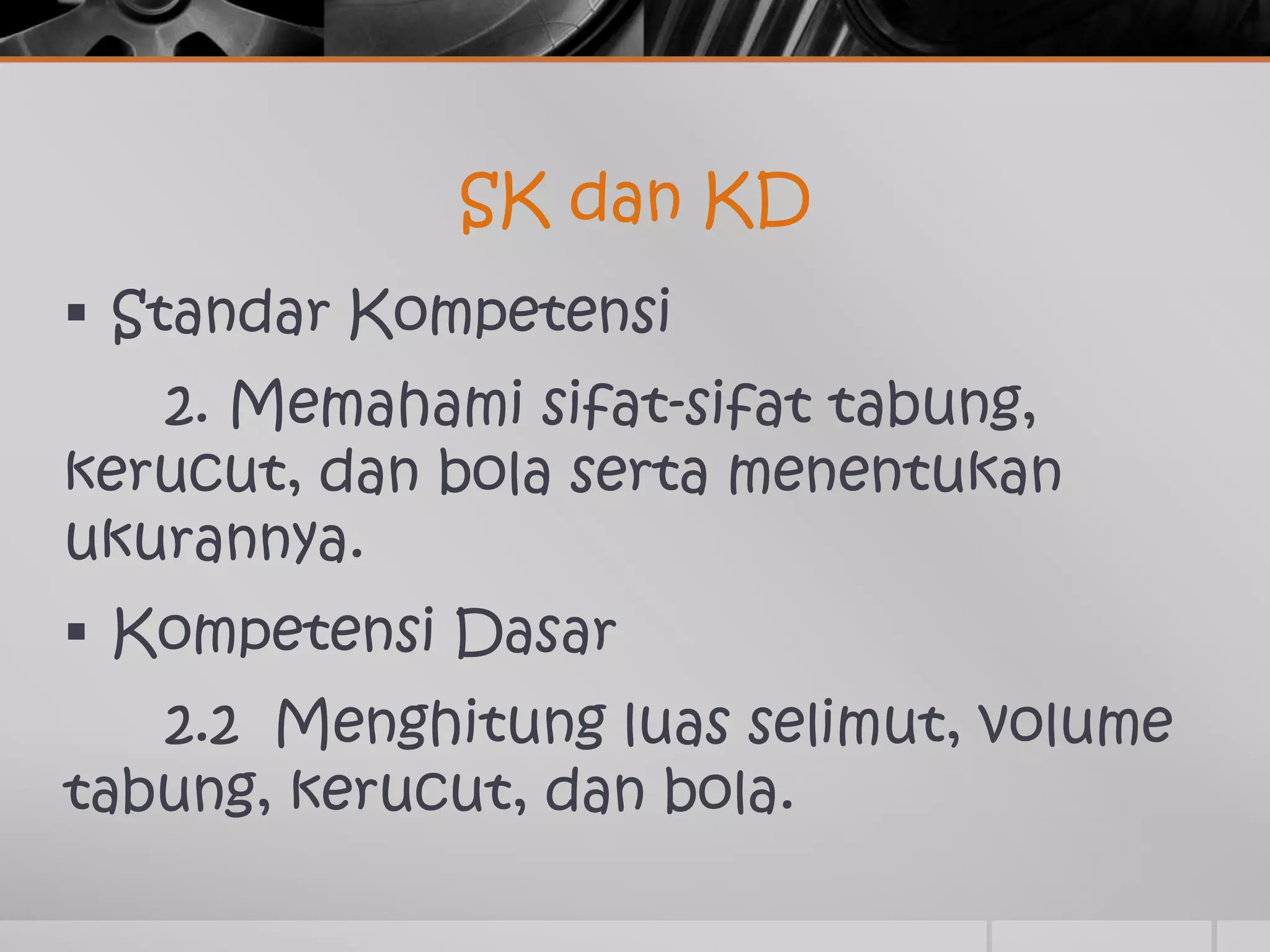 SK dan KD
Standar Kompetensi
2. Memahami sifat-sifat tabung,
kerucut, dan bola serta menentukan
ukurannya.
Kompetensi Dasar
2.2 Menghitung luas selimut, volume
tabung, kerucut, dan bola.