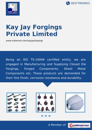 08377800963
A Member of
Kay Jay Forgings
Private Limited
www.indiamart.com/kayjayforgings
Being an ISO TS-16949 certiﬁed entity, we are
engaged in Manufacturing and Supplying Closed Die
Forgings, Forged Components, Sheet Metal
Components etc. These products are demanded for
their fine finish, corrosion resistance and durability.
 