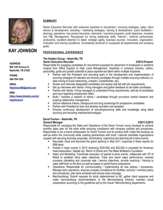 KAY JOHNSON
ADDRESS
600 12th Avenue S.
Nashville, TN 37203
PHONE
646-704-1224
EMAIL
Vkjohnson08@gmail.com
WEB
https://www.linkedin.com/in/
kayjohnson3
SUMMARY
Senior Executive Recruiter with extensive expertise in recruitment / sourcing strategies, sales, client
service & development, branding / marketing strategies, training & development, event facilitation /
planning, operations, new product launches, internship / incentive programs, profit objectives, inventory
and P&L Management. Recognized for strong leadership skills, internal / external partnerships,
productivity, excellent attention to detail, strategic agility, business acumen, innovation, organization,
motivation and training excellence. Consistently achieved or surpassed all departmental and company
goals.
PROFESSIONAL EXPERIENCE
The Hadden Group – Nashville, TN
Senior Executive Recruiter 3/2013-Present
Responsible for engaging candidates for recruitment purposes for placement of employees in positions
ranging from Office Support to High Level Management. Expertise in company industry, culture,
personality, goals and growth potential to place experienced talent within multiple industries.
 Partner with the President and recruiting team in the development and implementation of
sourcing strategies for talented and diverse candidates through multiple sourcing methods (i.e.
data mining of social networking, LinkedIn, CareerBuilder, etc).
 Screen and interview designated candidates and assess skill set with job requirements.
 Set up interviews with clients / hiring managers and gather feedback on all viable candidates.
 Partner with clients / hiring managers to understand hiring requirements, skill set of candidates
and input regarding employment offers.
 Build / maintain a network of clients / candidates through pro-active market research and
ongoing relationship management.
 Secure reference checks, background and drug screenings for prospective candidates.
 Partner with President to train and develop recruiters and assistant.
 Ensures continuous development of recruiting/sourcing skills and knowledge using latest
sourcing and recruiting methods/technologies.
David Yurman – Nashville, TN
General Manager 3/2011-2/2013
Responsible for managing the Sales and Operations of the David Yurman luxury boutique to achieve
monthly sales plan for the store while ensuring compliance with company policies and procedures.
Responsible to be a brand ambassador for David Yurman and its product both inside the boutique as
well as within the community while creating partnerships with local / national charitable organizations
coupled with securing business proposals, coordinating, organizing and planning all in-store events.
 Recruited, hired and launched the grand opening in May 2011; supervise 9 direct reports for
$4M store.
 Hosted 4 major events in 2012 achieving $320,000 and $32,000 in proceeds for American
Heart Association, Saddle Up!, March of Dimes and The Blake McMeans Foundation.
 Sales and Marketing: Coordinate execution of special in-store events, collaborate with VP of
Retail to establish store sales objectives, Track and report sales performance, oversee
company clienteling and corporate sale / service objectives, provide coaching / training to
sales staff both on the floor as well as based on performance evaluations.
 Operations: Responsible for communicating / implementing all new polices / procedures,
Manage store operations, ensures company compliance for facilities, security / inventory policy
and procedures, plan store schedule and ensure store coverage.
 Merchandising: Submit requests for stock replenishment to AE, gather client response and
make merchandising recommendation to the Merchandising Director, maintain visual
presentation according to the guidelines set by the Visual / Merchandising departments.
 