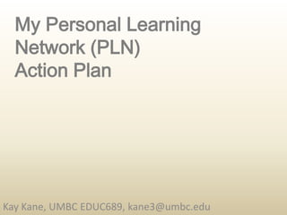 My Personal Learning Network (PLN) Action Plan Kay Kane, UMBC EDUC689, kane3@umbc.edu 