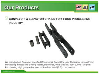 Our Products
   9 CONVEYOR & ELEVATOR CHAINS FOR FOOD PROCESSING
        INDUSTRY




   We manufacture Customer specified Conveyor & Bucket Elevator Chains for various Food
   Processing Industry like Bottling Plants, Distilleries, Rice Mills etc, from 50mm – 152mm
   Pitch having High grade Alloy steel or Stainless steel (S.S) components.
www.kkichains.com
 
