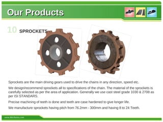 Our Products
  10 SPROCKETS




   Sprockets are the main driving gears used to drive the chains in any direction, speed etc.
   We design/recommend sprockets all to specifications of the chain. The material of the sprockets is
   carefully selected as per the area of application. Generally we use cast steel grade 1030 & 2708 as
   per ISI STANDARS.
   Precise machining of teeth is done and teeth are case hardened to give longer life.
   We manufacture sprockets having pitch from 76.2mm - 300mm and having 8 to 24 Teeth.

www.kkichains.com
 