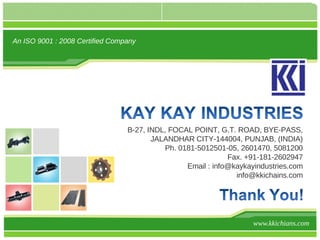 An ISO 9001 : 2008 Certified Company




                                 B-27, INDL, FOCAL POINT, G.T. ROAD, BYE-PASS,
                                        JALANDHAR CITY-144004, PUNJAB, (INDIA)
                                           Ph. 0181-5012501-05, 2601470, 5081200
                                                             Fax. +91-181-2602947
                                                 Email : info@kaykayindustries.com
                                                               info@kkichains.com




                                                                    www.kkichians.com
 