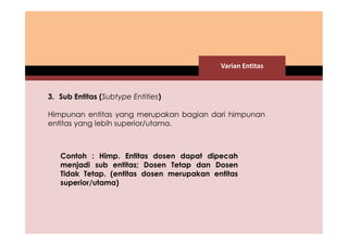 Varian Entitas 
3. Sub Entitas (Subtype Entities) 
Himpunan entitas yang merupakan bagian dari himpunan 
entitas yang lebih superior/utama. 
Contoh : Himp. Entitas dosen dapat dipecah 
menjadi sub entitas; Dosen Tetap dan Dosen 
Tidak Tetap. (entitas dosen merupakan entitas 
superior/utama) 
 