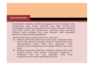 Denormalisasi Tabel 
Denormalisasi database adalah pelanggaran aturan normalisasi atau 
menjabarkan suatu tataan database yang telah normal untuk 
meningkatkan performa pengaksesan data pada database. Database 
yang telah normal disini dimaksudkan database yang redundansi 
datanya minim sehingga data yang disimpan tidak mengalami 
kerancuan dalam proses pengaksesan. 
Denormalisasi dapat menggunakan dua cara yaitu : 
 Dengan pembuatan kolom baru pada tabel / mengabungkan 
kolom pada tabel satu dengan yang lain. Apabila data yang 
didenormalisasi hanya kecil dan digunakan untuk 
mempermudah pengaksesan data apabila diakses dalam satu 
tabel. 
 Dengan pembuatan tabel baru. Dilakukan apabila data yang 
terdapat dalam tabel tersebut merupakan rangkuman / 
rekapitulasi dari satu atau beberapa tabel yang 
pengaksesannya terpisah dari tabel yang ada. 
 