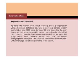 Denormalisasi Tabel 
Kegunaan Denormalisasi 
Apabila kita menilik lebih lanjut tentang proses pengaksesan 
yang dilakukan database sewaktu data yang berada dalam 
suatu tabel ada 1000 baris dengan 100 juta baris. Hal itu akan 
terasa sangat beda proses kita menunggu untuk dapat melihat 
data. Itupun apabila kita mengaksesnya dari beberapa tabel 
yang setiap tabel berisikan jutaan data dan kita hanya 
menginginkan sebagian saja. Dari situ denormalisasi diperlukan, 
untuk menjaga kestabilan performa suatu sistem. 
 