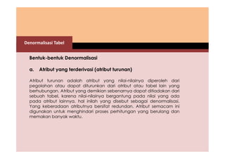 Denormalisasi Tabel 
Bentuk-bentuk Denormalisasi 
a. Atribut yang terderivasi (atribut turunan) 
Atribut turunan adalah atribut yang nilai-nilainya diperoleh dari 
pegolahan atau dapat diturunkan dari atribut atau tabel lain yang 
berhubungan. Atribut yang demikian sebenarnya dapat ditiadakan dari 
sebuah tabel, karena nilai-nilainya bergantung pada nilai yang ada 
pada atribut lainnya. hal inilah yang disebut sebagai denormalisasi. 
Yang keberadaan atributnya bersifat redundan. Atribut semacam ini 
digunakan untuk menghindari proses perhitungan yang berulang dan 
memakan banyak waktu. 
 