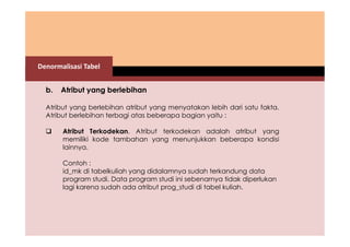 Denormalisasi Tabel 
b. Atribut yang berlebihan 
Atribut yang berlebihan atribut yang menyatakan lebih dari satu fakta. 
Atribut berlebihan terbagi atas beberapa bagian yaitu : 
 Atribut Terkodekan. Atribut terkodekan adalah atribut yang 
memiliki kode tambahan yang menunjukkan beberapa kondisi 
lainnya. 
Contoh : 
id_mk di tabelkuliah yang didalamnya sudah terkandung data 
program studi. Data program studi ini sebenarnya tidak diperlukan 
lagi karena sudah ada atribut prog_studi di tabel kuliah. 
 