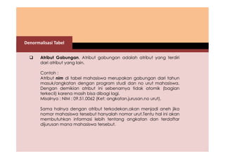 Denormalisasi Tabel 
 Atribut Gabungan. Atribut gabungan adalah atribut yang terdiri 
dari atribut yang lain. 
Contoh : 
Atribut nim di tabel mahasiswa merupakan gabungan dari tahun 
masuk/angkatan dengan program studi dan no urut mahasiswa. 
Dengan demikian atribut ini sebenarnya tidak atomik (bagian 
terkecil) karena masih bisa dibagi lagi. 
Misalnya : NIM : 09.51.0062 (Ket: angkatan.jurusan.no urut). 
Sama halnya dengan atribut terkodekan,akan menjadi aneh jika 
nomor mahasiswa tersebut hanyalah nomor urut.Tentu hal ini akan 
membutuhkan informasi lebih tentang angkatan dan terdaftar 
dijurusan mana mahasiswa tersebut. 
 