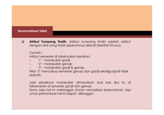 Denormalisasi Tabel 
 Atribut Tumpang Tindih. Atribut tumpang tindih adalah atribut 
dengan nilai yang tidak sepenuhnya ekslusif (bersifat khusus). 
Contoh : 
Atribut semester di tabel kuliah berisikan: 
– ‘1’ : matakuliah ganjil 
– ‘2’ : matakuliah genap 
– ‘3’ : matakuliah ganjil & genap 
Nilai ‘3’ mencakup semester genap dan ganjil sekaligus(jadi tidak 
ekslusif). 
Jadi sebaiknya matakuliah dimasukkan dua kali, jika itu di 
laksanakan di semester ganjil dan genap. 
Tentu saja hal ini melanggar aturan normalisasi (redundansi), tapi 
untuk performansi hal ini dapat ‘dilanggar’. 
 