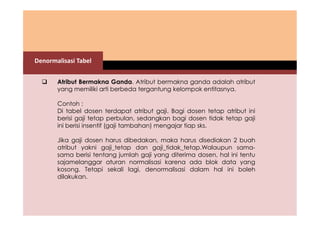 Denormalisasi Tabel 
 Atribut Bermakna Ganda. Atribut bermakna ganda adalah atribut 
yang memiliki arti berbeda tergantung kelompok entitasnya. 
Contoh : 
Di tabel dosen terdapat atribut gaji. Bagi dosen tetap atribut ini 
berisi gaji tetap perbulan, sedangkan bagi dosen tidak tetap gaji 
ini berisi insentif (gaji tambahan) mengajar tiap sks. 
Jika gaji dosen harus dibedakan, maka harus disediakan 2 buah 
atribut yakni gaji_tetap dan gaji_tidak_tetap.Walaupun sama-sama 
berisi tentang jumlah gaji yang diterima dosen, hal ini tentu 
sajamelanggar aturan normalisasi karena ada blok data yang 
kosong. Tetapi sekali lagi, denormalisasi dalam hal ini boleh 
dilakukan. 
 