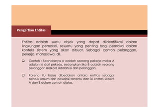 Pengertian Entitas 
Entitas adalah suatu objek yang dapat diidentifikasi dalam 
lingkungan pemakai, sesuatu yang penting bagi pemakai dalam 
konteks sistem yang akan dibuat. Sebagai contoh pelanggan, 
pekerja, mahasiswa, dll. 
 Contoh : Seandainya A adalah seorang pekerja maka A 
adalah isi dari pekerja, sedangkan jika B adalah seorang 
pelanggan maka B adalah isi dari pelanggan. 
 Karena itu harus dibedakan antara entitas sebagai 
bentuk umum dari deskripsi tertentu dan isi entitas seperti 
A dan B dalam contoh diatas. 
 