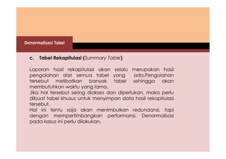 Denormalisasi Tabel 
c. Tabel Rekapitulasi (Summary Table) 
Laporan hasil rekapitulasi akan selalu merupakan hasil 
pengolahan dari semua tabel yang ada.Pengolahan 
tersebut melibatkan banyak tabel sehingga akan 
membutuhkan waktu yang lama. 
Jika hal tersebut sering diakses dan diperlukan, maka perlu 
dibuat tabel khusus untuk menyimpan data hasil rekapitulasi 
tersebut. 
Hal ini tentu saja akan menimbulkan redundansi, tapi 
dengan mempertimbangkan performansi, Denormalisasi 
pada kasus ini perlu dilakukan. 
 