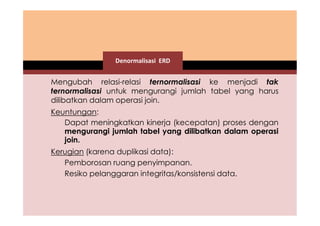 Denormalisasi ERD 
Mengubah relasi-relasi ternormalisasi ke menjadi tak 
ternormalisasi untuk mengurangi jumlah tabel yang harus 
dilibatkan dalam operasi join. 
Keuntungan: 
Dapat meningkatkan kinerja (kecepatan) proses dengan 
mengurangi jumlah tabel yang dilibatkan dalam operasi 
join. 
Kerugian (karena duplikasi data): 
Pemborosan ruang penyimpanan. 
Resiko pelanggaran integritas/konsistensi data. 
 