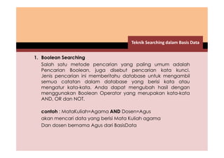 1. Boolean Searching 
Teknik Searching dalam Basis Data 
Salah satu metode pencarian yang paling umum adalah 
Pencarian Boolean, juga disebut pencarian kata kunci. 
Jenis pencarian ini memberitahu database untuk mengambil 
semua catatan dalam database yang berisi kata atau 
mengatur kata-kata. Anda dapat mengubah hasil dengan 
menggunakan Boolean Operator yang merupakan kata-kata 
AND, OR dan NOT. 
contoh : MataKuliah=Agama AND Dosen=Agus 
akan mencari data yang berisi Mata Kuliah agama 
Dan dosen bernama Agus dari BasisData 
 