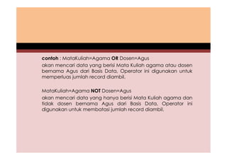 contoh : MataKuliah=Agama OR Dosen=Agus 
akan mencari data yang berisi Mata Kuliah agama atau dosen 
bernama Agus dari Basis Data, Operator ini digunakan untuk 
memperluas jumlah record diambil. 
MataKuliah=Agama NOT Dosen=Agus 
akan mencari data yang hanya berisi Mata Kuliah agama dan 
tidak dosen bernama Agus dari Basis Data, Operator ini 
digunakan untuk membatasi jumlah record diambil. 
 