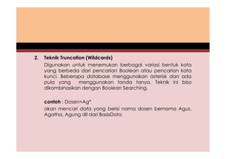 2. Teknik Truncation (Wildcards) 
Digunakan untuk menemukan berbagai variasi bentuk kata 
yang berbeda dari pencarian Boolean atau pencarian kata 
kunci. Beberapa database menggunakan asterisk dan ada 
pula yang menggunakan tanda tanya. Teknik ini bisa 
dikombinasikan dengan Boolean Searching. 
contoh : Dosen=Ag* 
akan mencari data yang berisi nama dosen bernama Agus, 
Agatha, Agung dll dari BasisData 
 