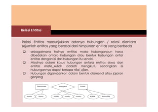 Relasi Entitas 
Relasi Entitas menunjukkan adanya hubungan / relasi diantara 
sejumlah entitas yang berasal dari himpunan entitas yang berbeda 
 sebagaimana halnya entitas maka hubunganpun harus 
dibedakan antara hubungan atau bentuk hubungan antar 
entitas dengan isi dari hubungan itu sendiri. 
 Misalnya dalam kasus hubungan antara entitas siswa dan 
entitas mata_kuliah adalah mengikuti, sedangkan isi 
hubungannya dapat berupa nilai_ujian. 
 Hubungan digambarkan dalam bentuk diamond atau jajaran 
genjang 
 
