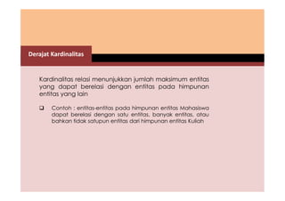 Derajat Kardinalitas 
Kardinalitas relasi menunjukkan jumlah maksimum entitas 
yang dapat berelasi dengan entitas pada himpunan 
entitas yang lain 
 Contoh : entitas-entitas pada himpunan entitas Mahasiswa 
dapat berelasi dengan satu entitas, banyak entitas, atau 
bahkan tidak satupun entitas dari himpunan entitas Kuliah 
 