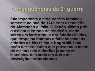  Este importante e triste conflito terminou
somente no ano de 1945 com a rendição
da Alemanha e Itália. O Japão, último país
a assinar o tratado de rendição, ainda
sofreu um forte ataque dos Estados Unidos,
que despejou bombas atômicas sobre as
cidades de Hiroshima e Nagazaki. Uma
ação desnecessária que provocou a morte
de milhares de cidadãos japoneses
inocentes, deixando um rastro de
destruição nestas cidades.
 
