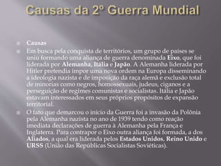  Causas
 Em busca pela conquista de territórios, um grupo de países se
uniu formando uma aliança de guerra denominada Eixo, que foi
liderada por Alemanha, Itália e Japão. A Alemanha liderada por
Hitler pretendia impor uma nova ordem na Europa disseminando
a ideologia nazista e de imposição da raça alemã e exclusão total
de minorias como negros, homossexuais, judeus, ciganos e a
perseguição de regimes comunistas e socialistas. Itália e Japão
estavam interessados em seus próprios propósitos de expansão
territorial.
 O fato que demarcou o início da Guerra foi a invasão da Polônia
pela Alemanha nazista no ano de 1939 tendo como reação
imediata declarações de guerra à Alemanha pela França e
Inglaterra. Para contrapor o Eixo outra aliança foi formada, a dos
Aliados, a qual era liderada pelos Estados Unidos, Reino Unido e
URSS (União das Repúblicas Socialistas Soviéticas).
 