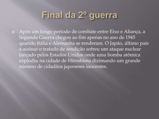  Após um longo período de combate entre Eixo e Aliança, a
Segunda Guerra chegou ao fim apenas no ano de 1945
quando Itália e Alemanha se renderam. O Japão, último país
a assinar o tratado de rendição sofreu um ataque nuclear
lançado pelos Estados Unidos onde uma bomba atômica
explodiu na cidade de Hiroshima dizimando um grande
número de cidadãos japoneses inocentes.
 
