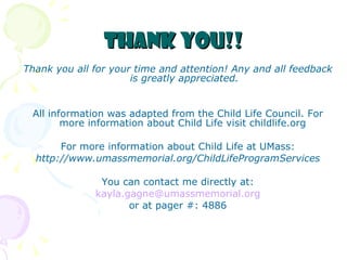 Thank you!! Thank you all for your time and attention! Any and all feedback is greatly appreciated. All information was adapted from the Child Life Council. For more information about Child Life visit childlife.org  For more information about Child Life at UMass: http://www.umassmemorial.org/ChildLifeProgramServices You can contact me directly at: [email_address] or at pager #: 4886 