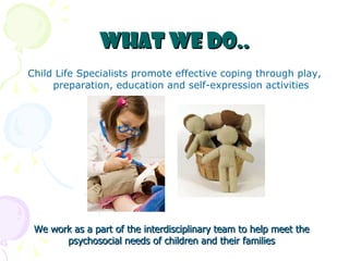 What we do.. Child Life Specialists promote effective coping through play, preparation, education and self-expression activities We work as a part of the interdisciplinary team to help meet the psychosocial needs of children and their families 