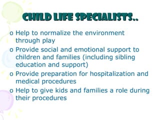 Child Life Specialists.. Help to normalize the environment through play Provide social and emotional support to children and families (including sibling education and support) Provide preparation for hospitalization and medical procedures Help to give kids and families a role during their procedures 