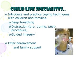 Child Life Specialists.. Introduce and practice coping techniques with children and families Deep breathing Distraction (pre, during, post-procedure) Guided imagery Offer bereavement  and family support 