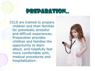 Preparation.. CCLS are trained to prepare children and their families for potentially stressful and difficult experiences. Preparation provides children and families the opportunity to learn about, and hopefully feel more comfortable with, medical procedures and hospitalization.   
