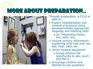 More about Preparation.. Through preparation, a CCLS is able to: Explain hospitalization and medical procedures using developmentally appropriate language and teaching tools  (ie. Preparation books, kits, dolls, etc) Include sensory information– explaining what kids may see, feel, hear, taste etc Utilize medical equipment  Giving children the opportunity to see, touch and feel it Encourage children and families to ask questions 