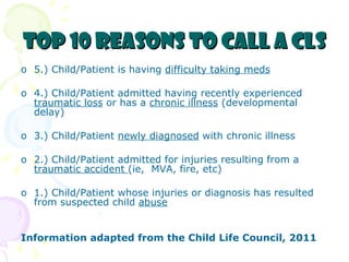 Top 10 reasons to call a CLS 5.) Child/Patient is having  difficulty taking meds 4.) Child/Patient admitted having recently experienced  traumatic loss  or has a  chronic illness  (developmental delay) 3.) Child/Patient  newly diagnosed  with chronic illness 2.) Child/Patient admitted for injuries resulting from a  traumatic accident  (ie,  MVA, fire, etc) 1.) Child/Patient whose injuries or diagnosis has resulted from suspected child  abuse Information adapted from the Child Life Council, 2011 