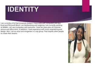 IDENTITY
I am currently a Full Sail University student. I have skills with computers and also
Excel and Microsoft Word. I am hardworking and outgoing. I am currently working
at WAWA. I am very outspoken with everyone. I have ten years plus of Customer
service and office work. In addition, I have experience with music engineering and
design. Also, I am an artist and songwriter in a rap group. That inspires other people
to create their dreams.
 