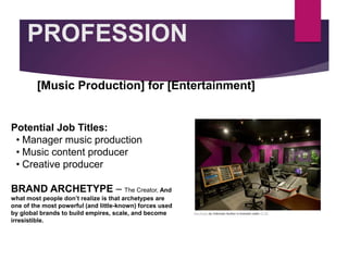 PROFESSION
Potential Job Titles:
• Manager music production
• Music content producer
• Creative producer
BRAND ARCHETYPE – The Creator, And
what most people don’t realize is that archetypes are
one of the most powerful (and little-known) forces used
by global brands to build empires, scale, and become
irresistible.
[Music Production] for [Entertainment]
Picture Relevant
to Your Industry
Goes Here
This Photo by Unknown Author is licensed under CC BY
 