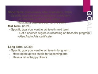 GOALS
Short Term: (Immediately After Graduation, 2024)
• Specific goal you want to achieve in short term.
‣A internship at 95.5 radio station
‣Making a business plan for the bank.
Mid Term: (2024)
• Specific goal you want to achieve in mid term.
‣Get a another degree in recording art bachelor program.
‣Also Audio Arts certificate.
Long Term: (2030)
• Specific goal you want to achieve in long term.
 Have open up two studio for upcoming arts.
 Have a list of happy clients
 