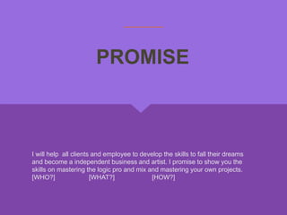 I will help all clients and employee to develop the skills to fall their dreams
and become a independent business and artist. I promise to show you the
skills on mastering the logic pro and mix and mastering your own projects.
[WHO?] [WHAT?] [HOW?]
PROMISE
 