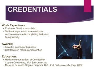 CREDENTIALS
Work Experience:
• Customer Service associate
• Shift manager, make sure customer
service associate is completing tasks and
being friendly.
Education:
• Media communication of Certification
Course Completed, Full Sail University
• Music of business Degree Program, B.S., Full Sail University (Exp. 2024)
Awards:
• Award in ecomic of business
• Cerfitecate in media commicantion
Picture Relevant
to Your Industry
Goes Here
 