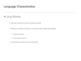 Language Characteristics


•Long Words

    • German is known for long, compound words


    • Writing a concept in German is only about 20% longer than English


       • Today’s Arrivals

       • Die heutige Ankunft

    • Long German words can be hyphenated
 