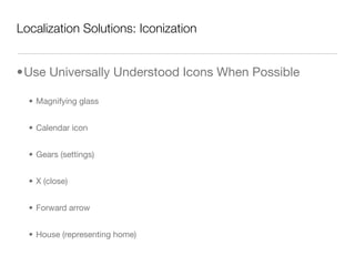 Localization Solutions: Iconization


•Use Universally Understood Icons When Possible

  • Magnifying glass


  • Calendar icon


  • Gears (settings)


  • X (close)


  • Forward arrow


  • House (representing home)
 