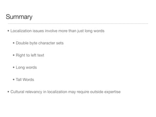 Summary

• Localization issues involve more than just long words


   • Double byte character sets


   • Right to left text


   • Long words


   • Tall Words


• Cultural relevancy in localization may require outside expertise
 